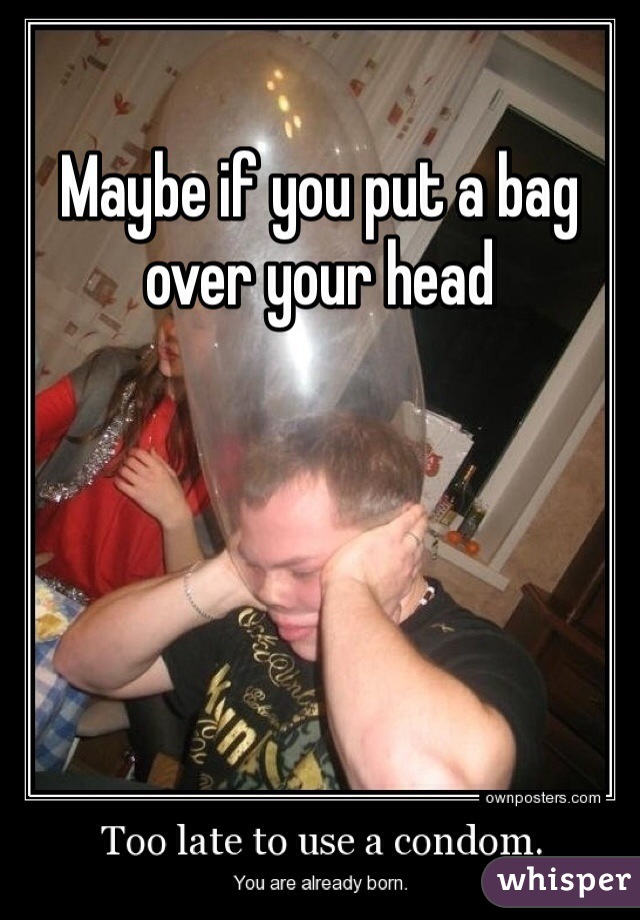 Maybe if you put a bag over your head 