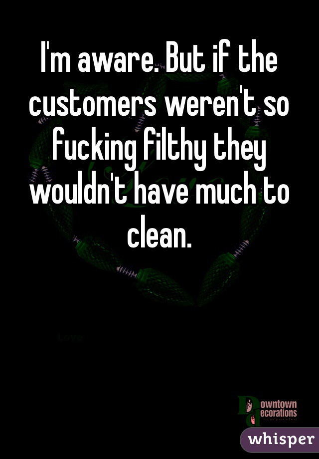 I'm aware. But if the customers weren't so fucking filthy they wouldn't have much to clean. 
