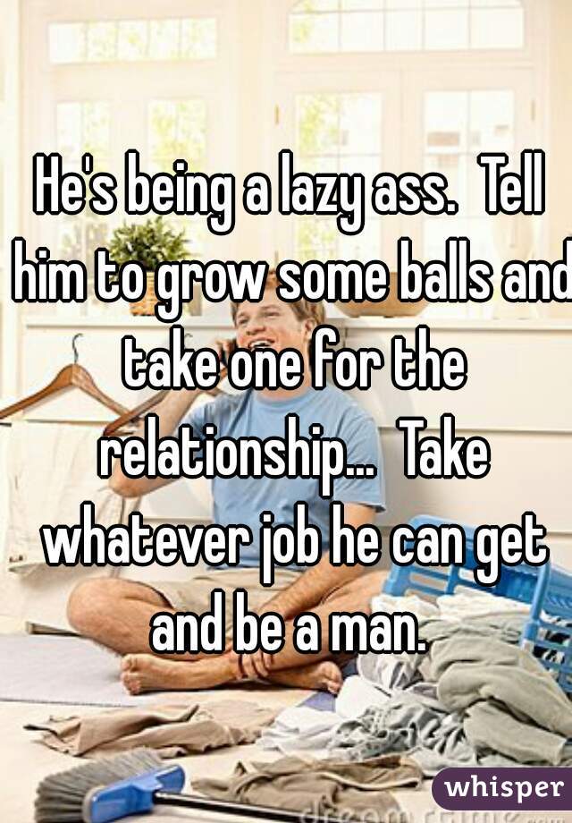 He's being a lazy ass.  Tell him to grow some balls and take one for the relationship...  Take whatever job he can get and be a man. 