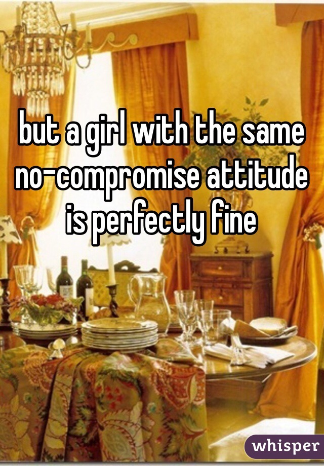 but a girl with the same no-compromise attitude is perfectly fine
