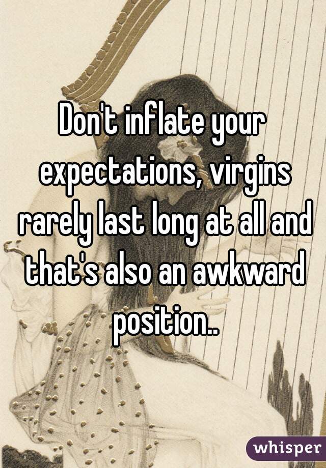 Don't inflate your expectations, virgins rarely last long at all and that's also an awkward position..