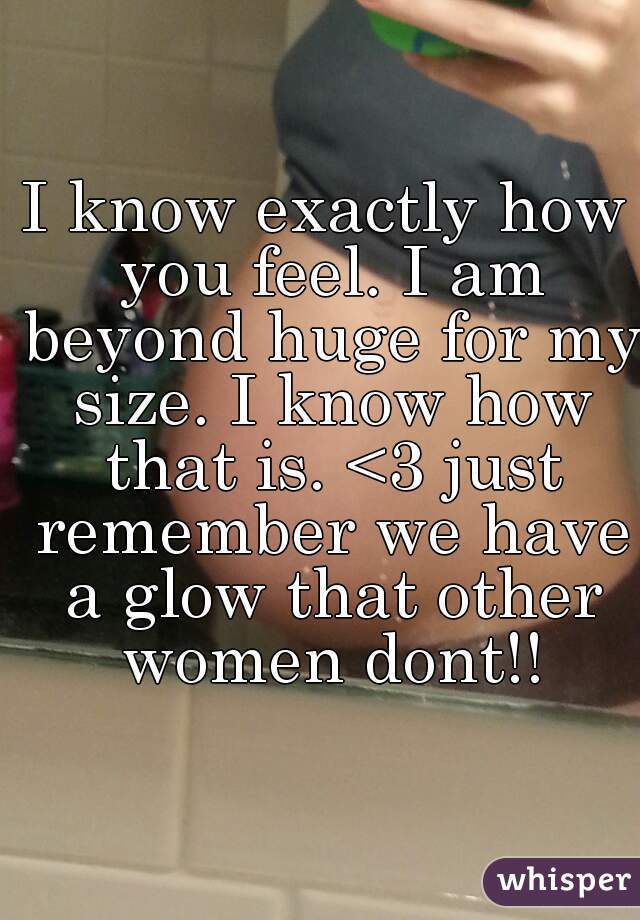 I know exactly how you feel. I am beyond huge for my size. I know how that is. <3 just remember we have a glow that other women dont!!