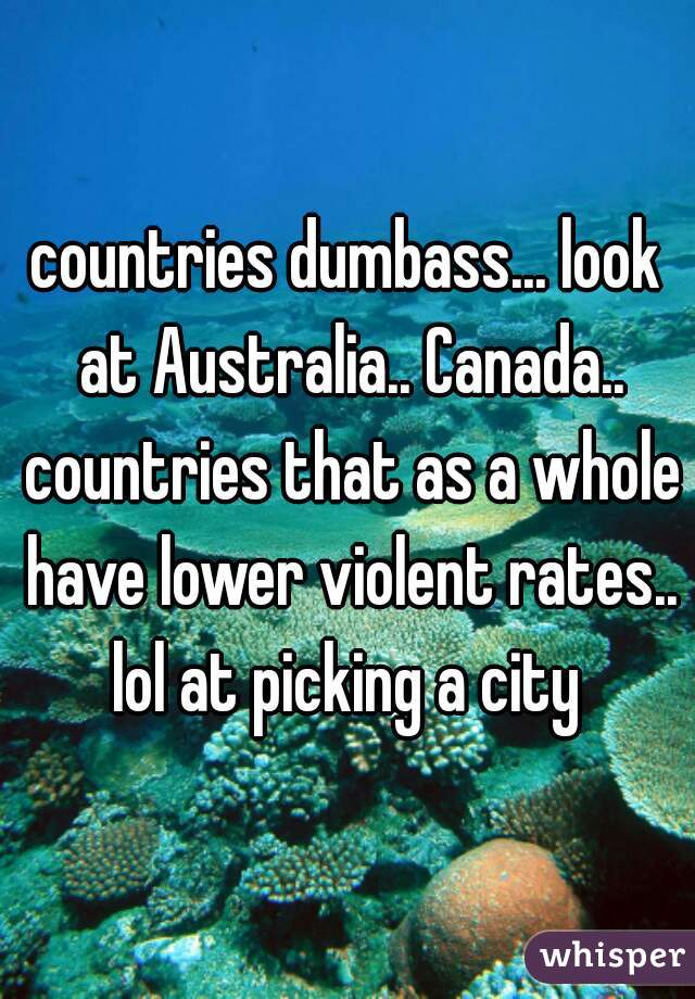 countries dumbass... look at Australia.. Canada.. countries that as a whole have lower violent rates.. lol at picking a city 