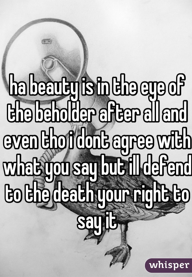 ha beauty is in the eye of the beholder after all and even tho i dont agree with what you say but ill defend to the death your right to say it