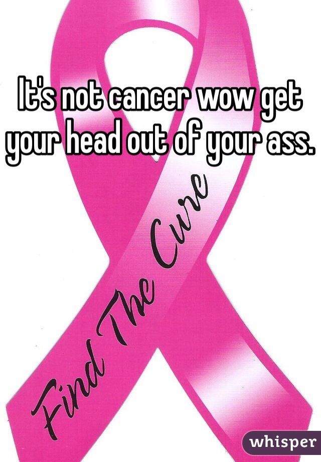 It's not cancer wow get your head out of your ass.