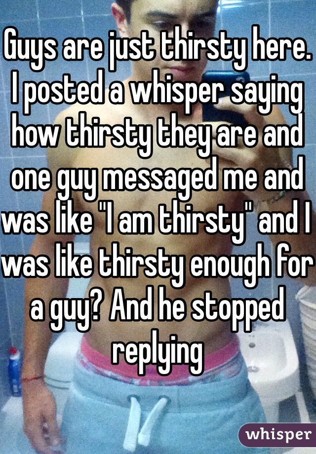 Guys are just thirsty here. I posted a whisper saying how thirsty they are and one guy messaged me and  was like "I am thirsty" and I was like thirsty enough for a guy? And he stopped replying