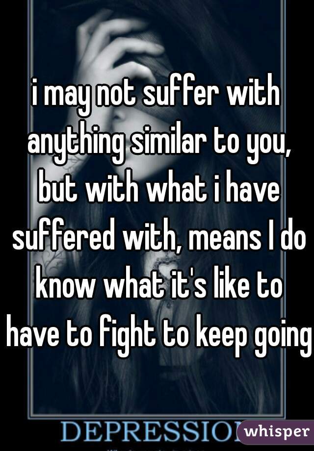 i may not suffer with anything similar to you, but with what i have suffered with, means I do know what it's like to have to fight to keep going
