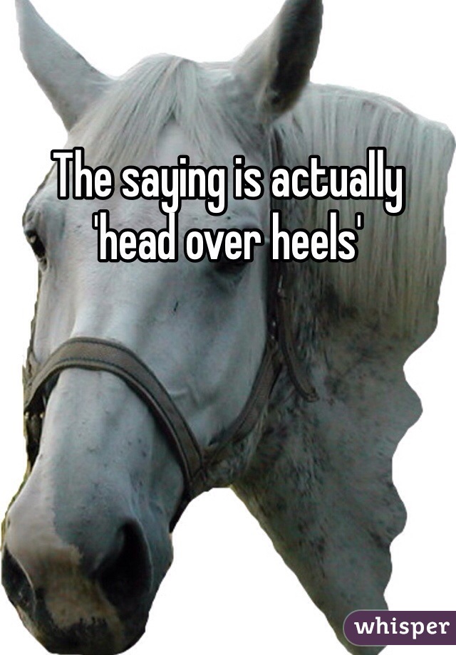The saying is actually 'head over heels'