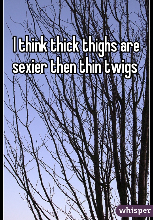I think thick thighs are sexier then thin twigs 