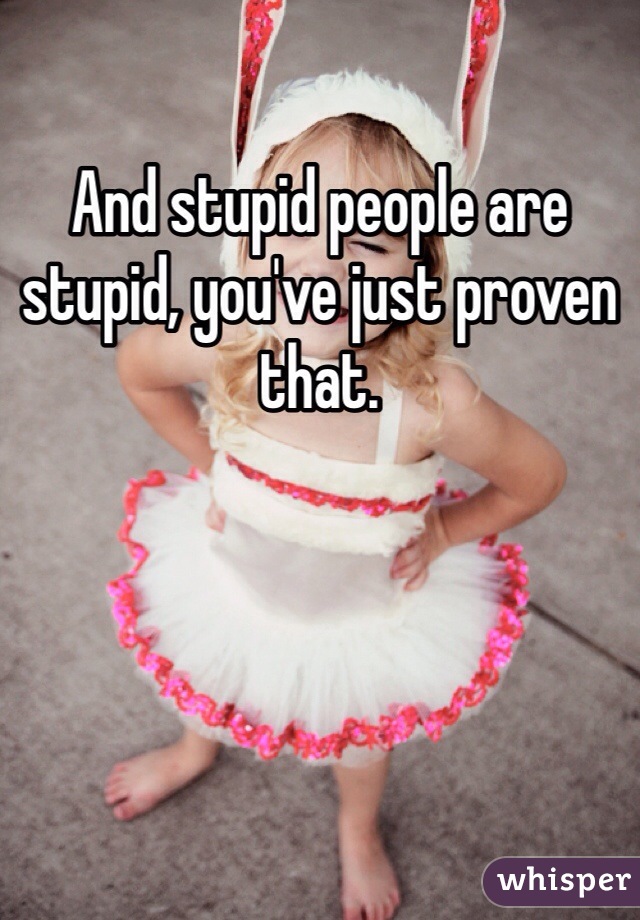And stupid people are stupid, you've just proven that. 