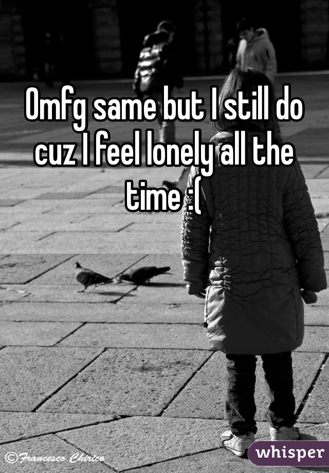 Omfg same but I still do cuz I feel lonely all the time :(