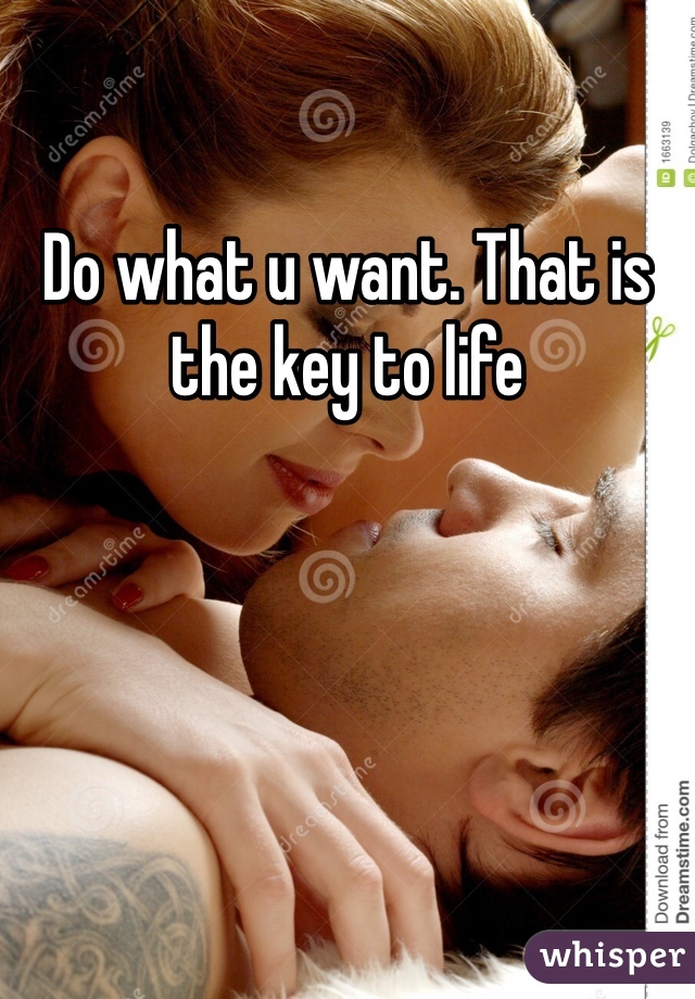 Do what u want. That is the key to life