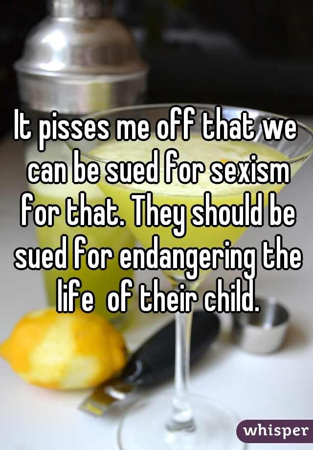 It pisses me off that we can be sued for sexism for that. They should be sued for endangering the life  of their child.