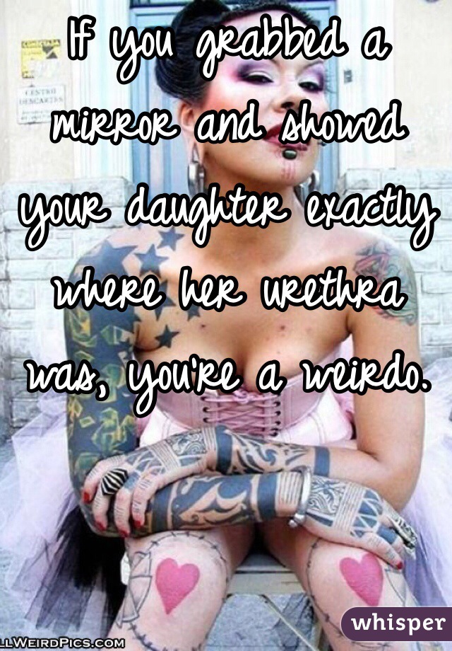 If you grabbed a mirror and showed your daughter exactly where her urethra was, you're a weirdo. 
