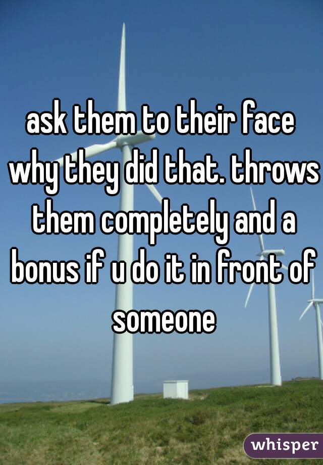 ask them to their face why they did that. throws them completely and a bonus if u do it in front of someone