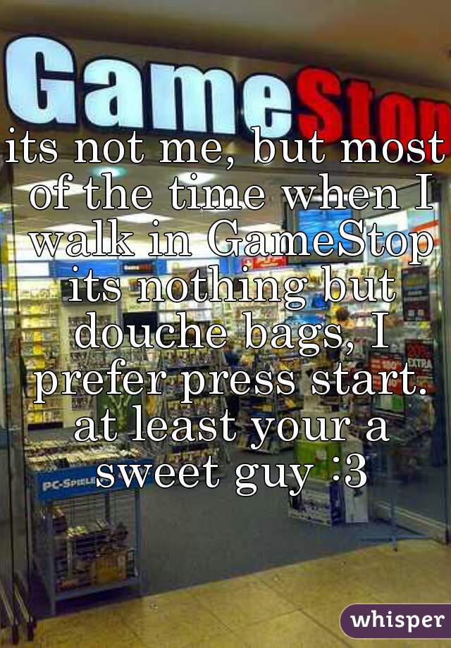 its not me, but most of the time when I walk in GameStop its nothing but douche bags, I prefer press start. at least your a sweet guy :3