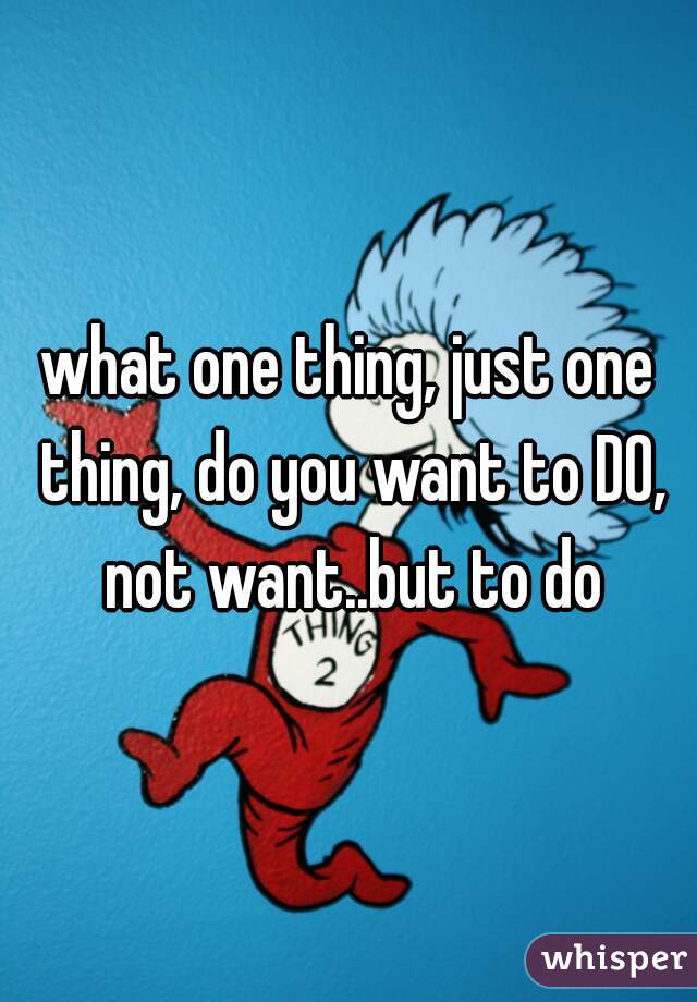 what one thing, just one thing, do you want to DO, not want..but to do