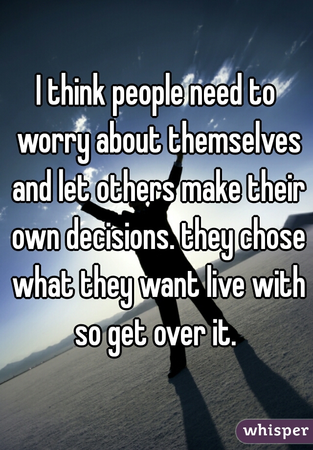 I think people need to worry about themselves and let others make their own decisions. they chose what they want live with so get over it. 
