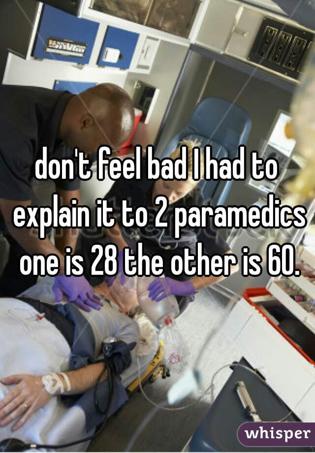 don't feel bad I had to explain it to 2 paramedics one is 28 the other is 60.