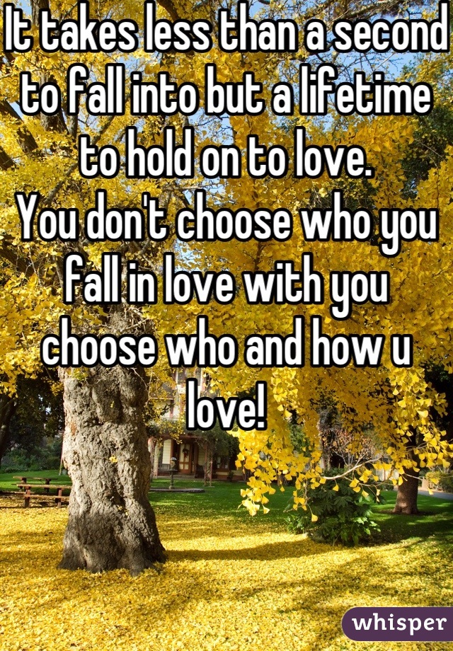 It takes less than a second to fall into but a lifetime to hold on to love. 
You don't choose who you fall in love with you choose who and how u love!
