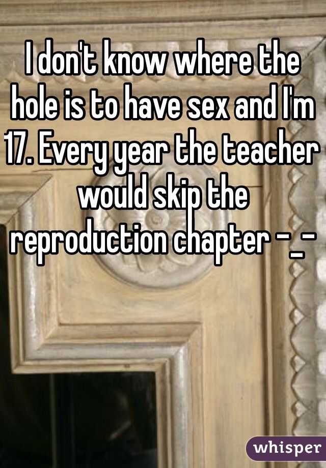 I don't know where the hole is to have sex and I'm 17. Every year the teacher would skip the reproduction chapter -_-