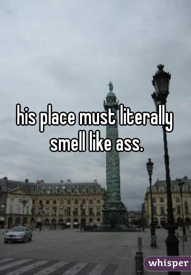 his place must literally smell like ass.