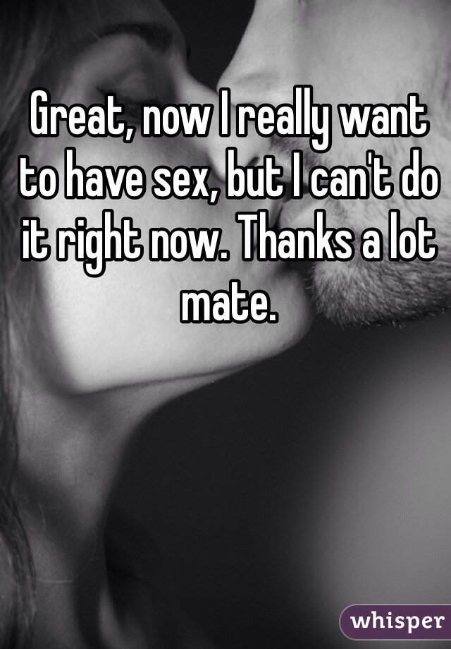 Great, now I really want to have sex, but I can't do it right now. Thanks a lot mate.