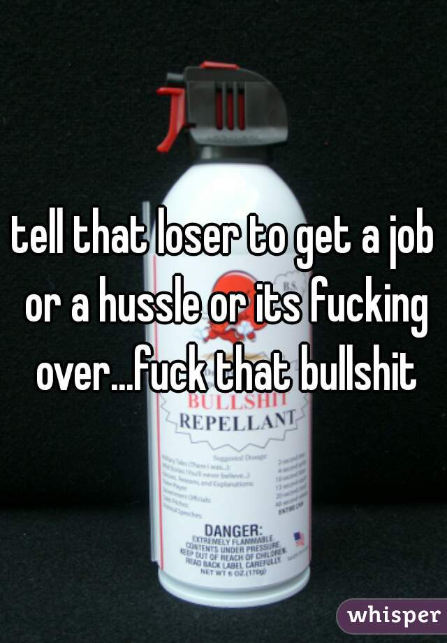 tell that loser to get a job or a hussle or its fucking over...fuck that bullshit