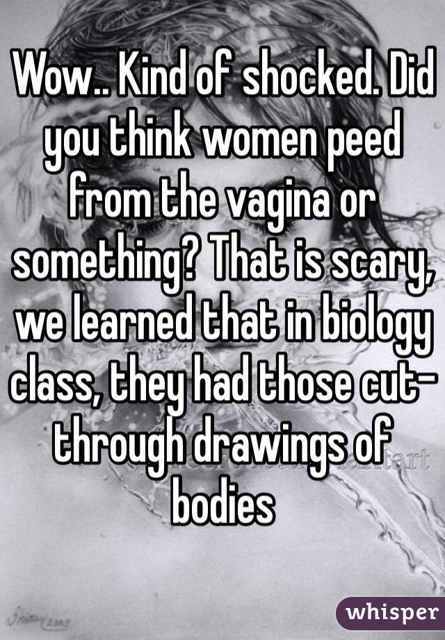 Wow.. Kind of shocked. Did you think women peed from the vagina or something? That is scary, we learned that in biology class, they had those cut-through drawings of bodies