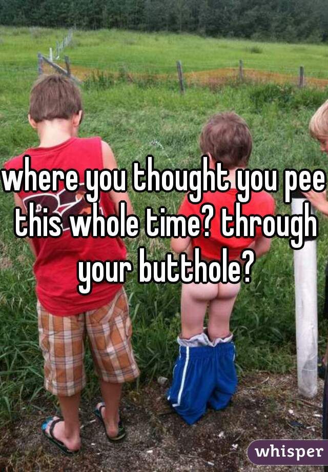 where you thought you pee this whole time? through your butthole?