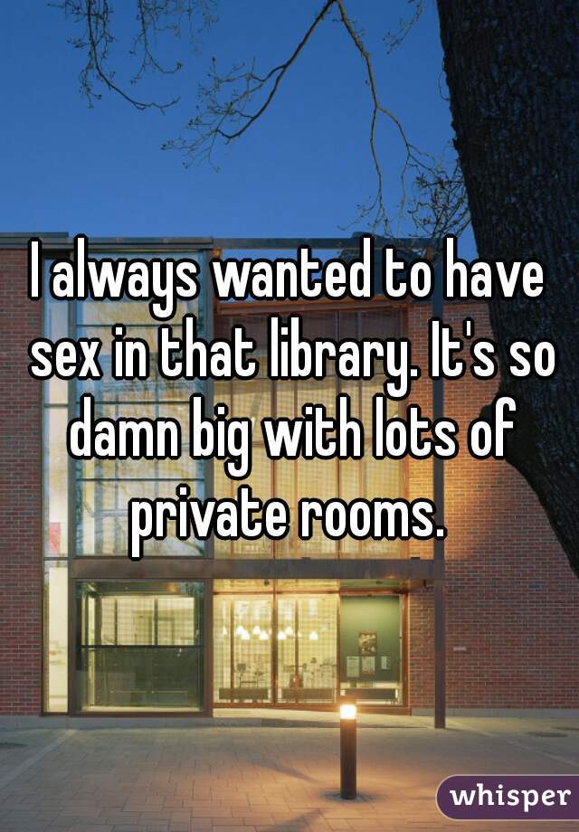 I always wanted to have sex in that library. It's so damn big with lots of private rooms. 