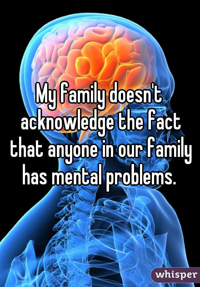 My family doesn't acknowledge the fact that anyone in our family has mental problems. 