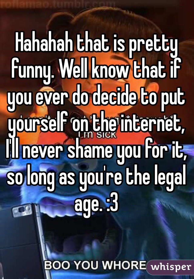 Hahahah that is pretty funny. Well know that if you ever do decide to put yourself on the internet, I'll never shame you for it, so long as you're the legal age. :3 