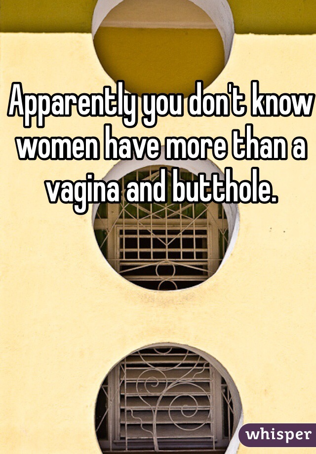 Apparently you don't know women have more than a vagina and butthole. 