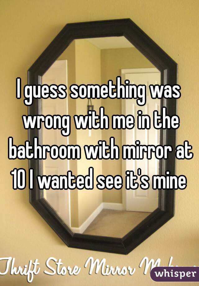 I guess something was wrong with me in the bathroom with mirror at 10 I wanted see it's mine 