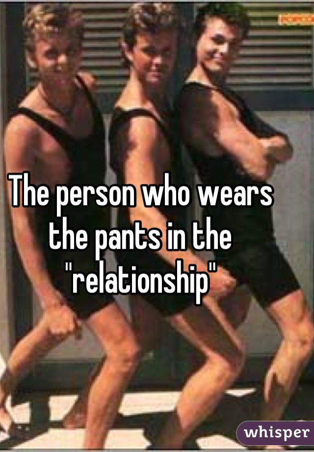 The person who wears the pants in the "relationship"