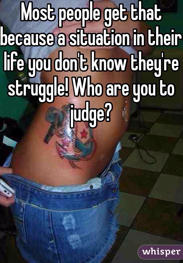 Most people get that because a situation in their life you don't know they're struggle! Who are you to judge?