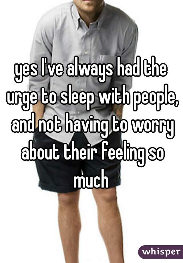 yes I've always had the urge to sleep with people, and not having to worry about their feeling so much 