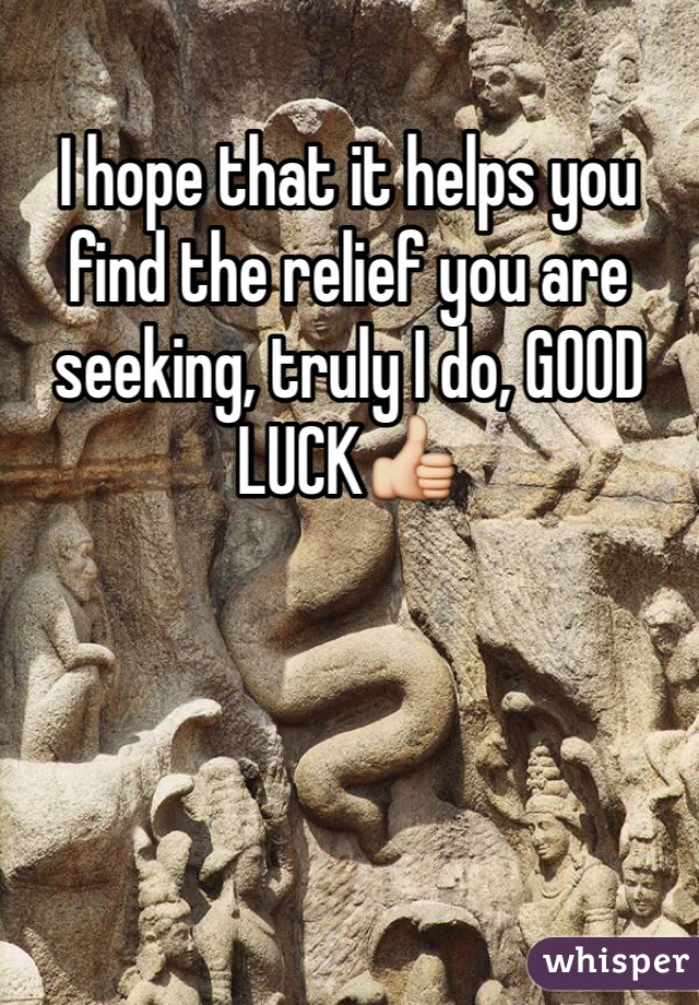 I hope that it helps you find the relief you are seeking, truly I do, GOOD LUCK👍