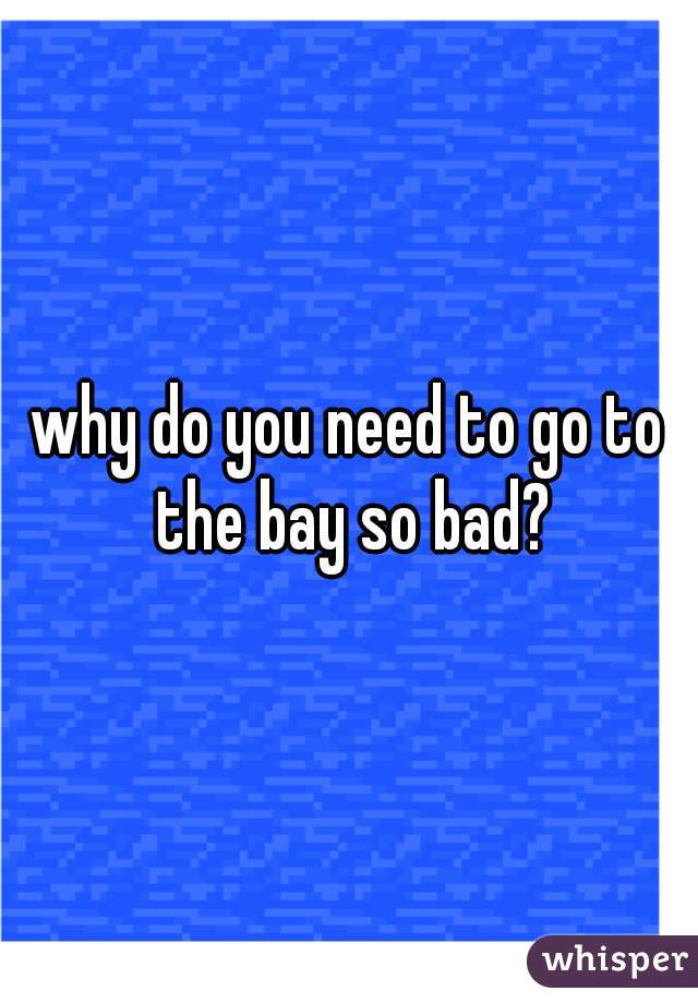 why do you need to go to the bay so bad?