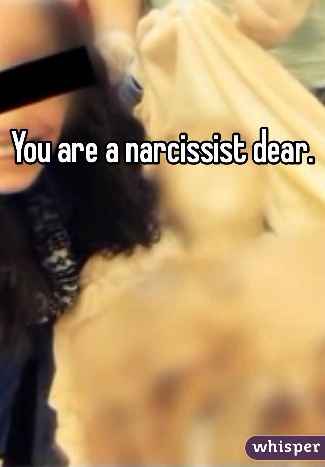 You are a narcissist dear.