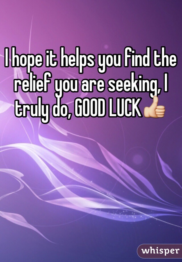 I hope it helps you find the relief you are seeking, I truly do, GOOD LUCK👍