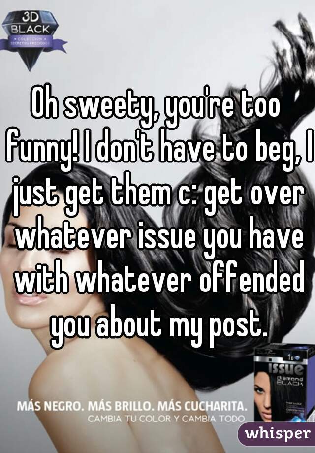 Oh sweety, you're too funny! I don't have to beg, I just get them c: get over whatever issue you have with whatever offended you about my post.