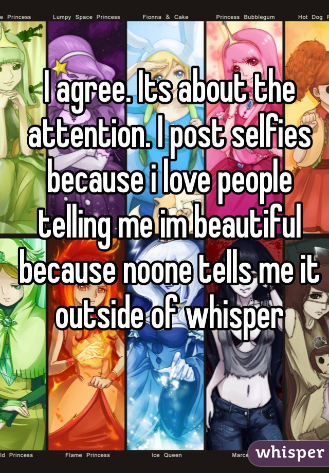 I agree. Its about the attention. I post selfies because i love people telling me im beautiful because noone tells me it outside of whisper