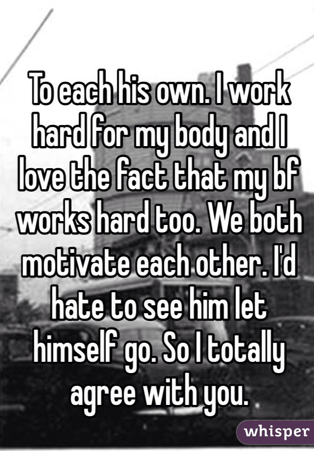 To each his own. I work hard for my body and I love the fact that my bf works hard too. We both motivate each other. I'd hate to see him let himself go. So I totally agree with you.