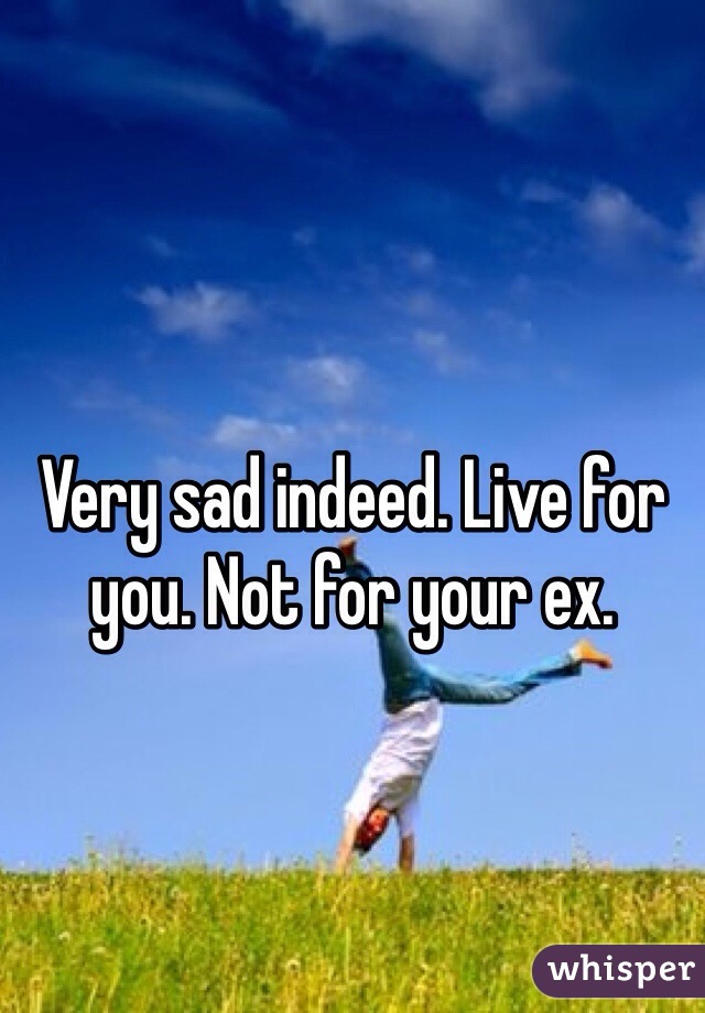 Very sad indeed. Live for you. Not for your ex.