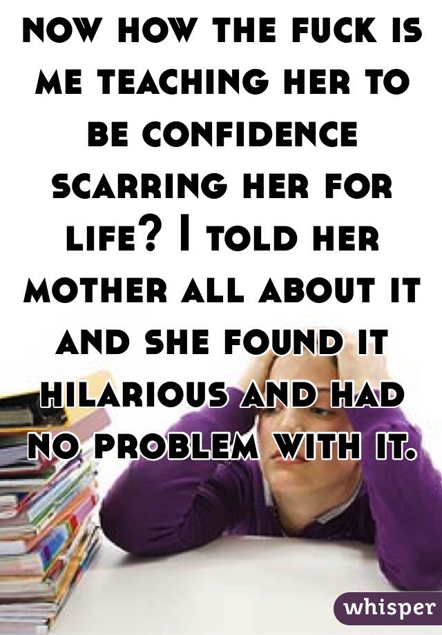 now how the fuck is me teaching her to be confidence scarring her for life? I told her mother all about it and she found it hilarious and had no problem with it. 