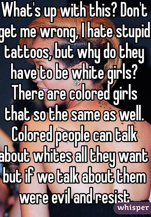 What's up with this? Don't get me wrong, I hate stupid tattoos, but why do they have to be white girls? There are colored girls that so the same as well. Colored people can talk about whites all they want but if we talk about them were evil and resist
