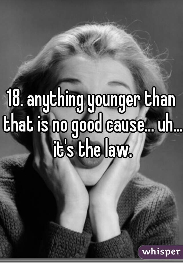 18. anything younger than that is no good cause... uh... it's the law.