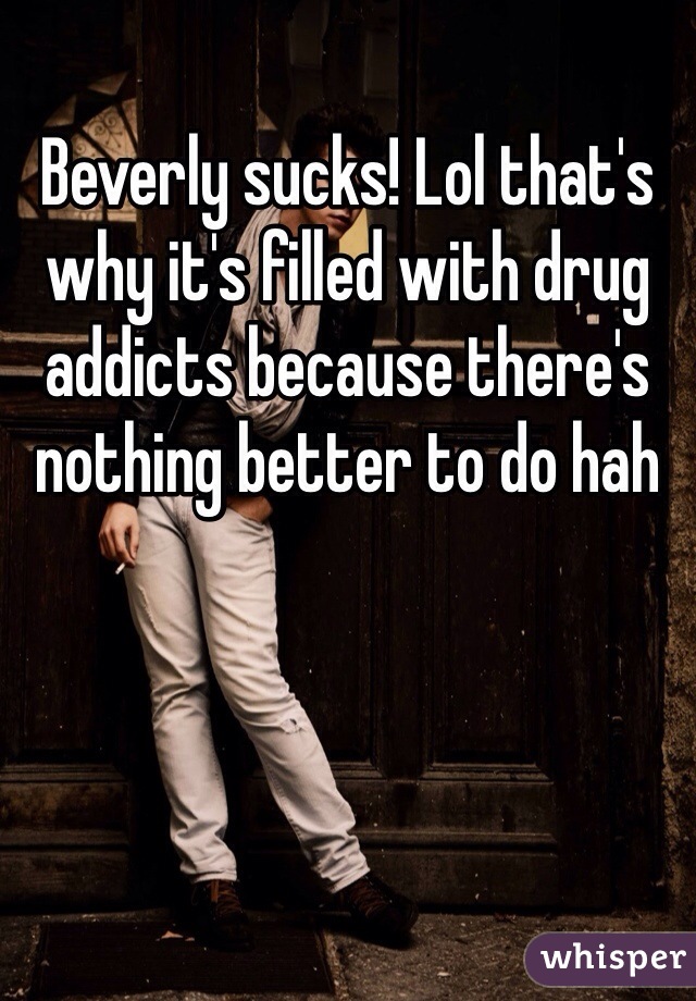 Beverly sucks! Lol that's why it's filled with drug addicts because there's nothing better to do hah